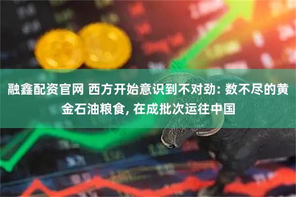 融鑫配资官网 西方开始意识到不对劲: 数不尽的黄金石油粮食, 在成批次运往中国