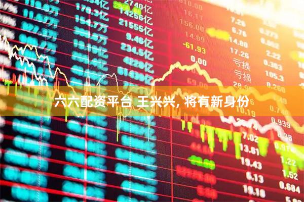 六六配资平台 王兴兴, 将有新身份