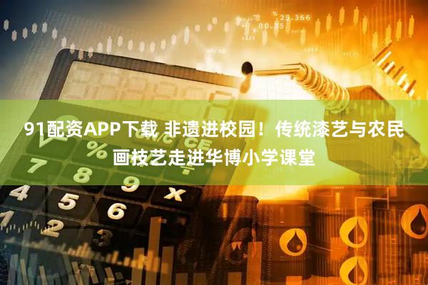 91配资APP下载 非遗进校园！传统漆艺与农民画技艺走进华博小学课堂