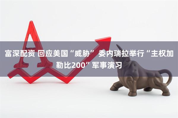富深配资 回应美国“威胁” 委内瑞拉举行“主权加勒比200”军事演习