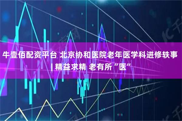 牛壹佰配资平台 北京协和医院老年医学科进修轶事 | 精益求精 老有所“医”