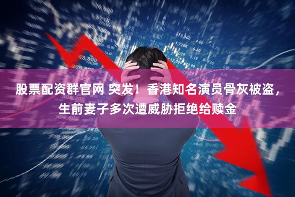 股票配资群官网 突发！香港知名演员骨灰被盗，生前妻子多次遭威胁拒绝给赎金