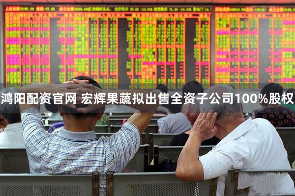 鸿阳配资官网 宏辉果蔬拟出售全资子公司100%股权