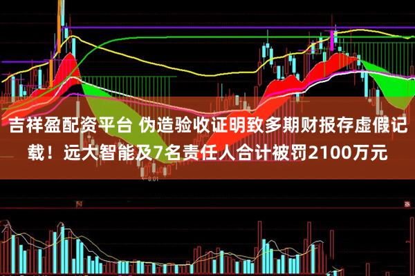 吉祥盈配资平台 伪造验收证明致多期财报存虚假记载！远大智能及7名责任人合计被罚2100万元