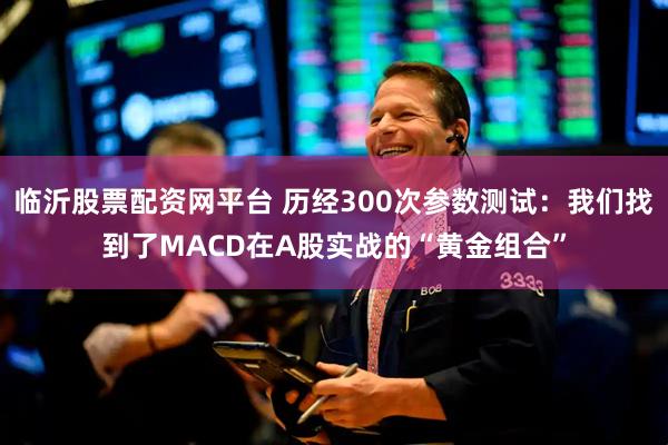 临沂股票配资网平台 历经300次参数测试：我们找到了MACD在A股实战的“黄金组合”