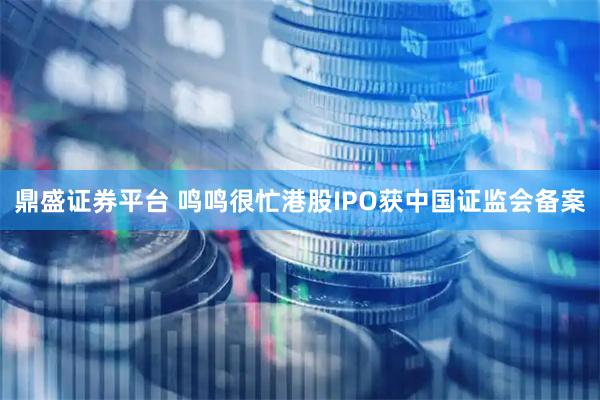 鼎盛证券平台 鸣鸣很忙港股IPO获中国证监会备案