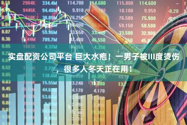 实盘配资公司平台 巨大水疱！一男子被III度烫伤，很多人冬天正在用！