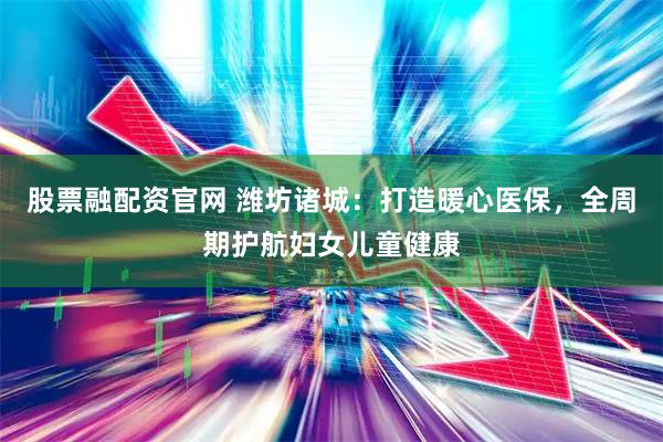 股票融配资官网 潍坊诸城：打造暖心医保，全周期护航妇女儿童健康