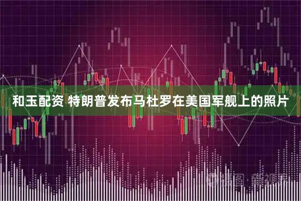 和玉配资 特朗普发布马杜罗在美国军舰上的照片