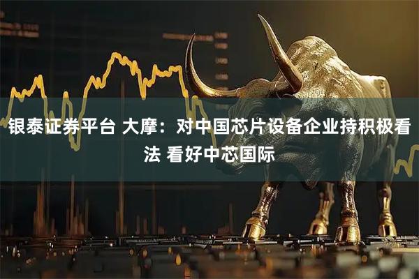 银泰证券平台 大摩：对中国芯片设备企业持积极看法 看好中芯国际