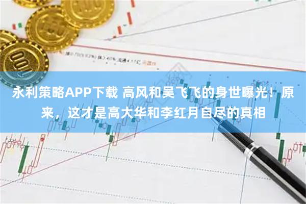 永利策略APP下载 高风和吴飞飞的身世曝光！原来，这才是高大华和李红月自尽的真相