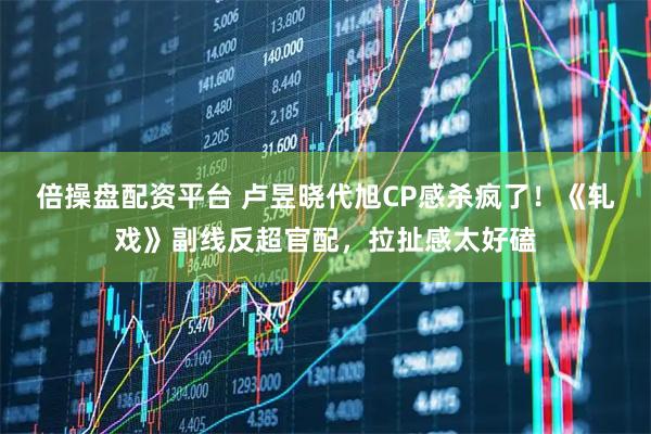 倍操盘配资平台 卢昱晓代旭CP感杀疯了！《轧戏》副线反超官配，拉扯感太好磕