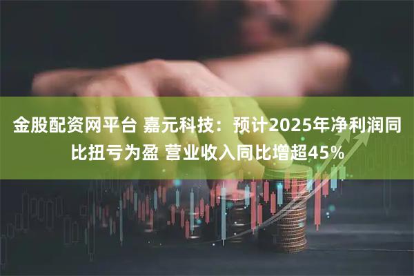 金股配资网平台 嘉元科技：预计2025年净利润同比扭亏为盈 营业收入同比增超45%