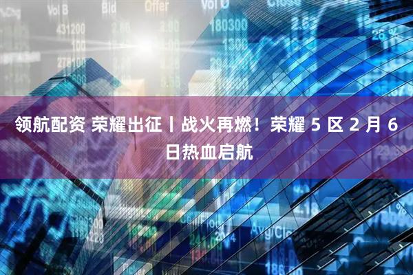 领航配资 荣耀出征丨战火再燃！荣耀 5 区 2 月 6 日热血启航